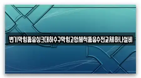 변기막힘뚫음싱크대하수구막힘고압세척뚫음수전교체하나설비
